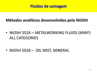 Fluidos de usinagem
Métodos analíticos desenvolvidos pelo NIOSH
• NIOSH 5524 – METALWORKING FLUIDS (MWF)
ALL CATEGORIES
• NIOSH 5026 – OIL MIST, MINERAL
145
 