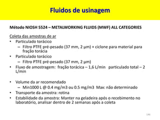 Fluidos de usinagem
Método NIOSH 5524 – METALWORKING FLUIDS (MWF) ALL CATEGORIES
Coleta das amostras de ar
• Particulado torácico
– Filtro PTFE pré-pesado (37 mm, 2 µm) + ciclone para material para
fração torácia
• Particulado torácico
– Filtro PTFE pré-pesado (37 mm, 2 µm)
• Fluxo de amostragem: fração torácica – 1,6 L/min particulado total – 2
L/min
• Volume da ar recomendado
– Min1000 L @ 0.4 mg/m3 ou 0.5 mg/m3 Max: não determinado
• Transporte da amostra: rotina
• Estabilidade da amostra: Manter na geladeira após o recebimento no
laboratório, analisar dentro de 2 semanas após a coleta
146
 