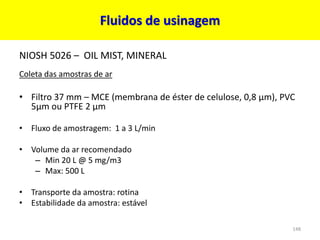Fluidos de usinagem
NIOSH 5026 – OIL MIST, MINERAL
Coleta das amostras de ar
• Filtro 37 mm – MCE (membrana de éster de celulose, 0,8 µm), PVC
5µm ou PTFE 2 µm
• Fluxo de amostragem: 1 a 3 L/min
• Volume da ar recomendado
– Min 20 L @ 5 mg/m3
– Max: 500 L
• Transporte da amostra: rotina
• Estabilidade da amostra: estável
148
 