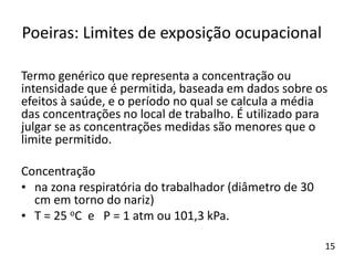 Termo genérico que representa a concentração ou
intensidade que é permitida, baseada em dados sobre os
efeitos à saúde, e o período no qual se calcula a média
das concentrações no local de trabalho. É utilizado para
julgar se as concentrações medidas são menores que o
limite permitido.
Concentração
• na zona respiratória do trabalhador (diâmetro de 30
cm em torno do nariz)
• T = 25 oC e P = 1 atm ou 101,3 kPa.
Poeiras: Limites de exposição ocupacional
15
 