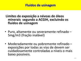 Fluidos de usinagem
Limites de exposição a névoas de óleos
minerais segundo a ACGIH, excluindo os
fluidos de usinagem
• Puro, altamente ou severamente refinado –
5mg/m3 (fração inalável)
• Moderadamente ou pobremente refinado –
exposições por todas as vias de devem ser
cuidadosamente controladas a níveis o mais
baixo possíveis.
150
 