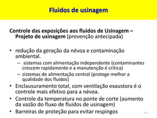 Fluidos de usinagem
Controle das exposições aos fluidos de Usinagem –
Projeto de usinagem (prevenção antecipada)
• redução da geração da névoa e contaminação
ambiental.
– sistemas com alimentação independente (contaminantes
crescem rapidamente e a manutenção é crítica)
– sistemas de alimentação central (protege melhor a
qualidade dos fluidos)
• Enclausuramento total, com ventilação exaustora é o
controle mais efetivo para a névoa.
• Controle da temperatura no ponte de corte (aumento
da vazão do fluxo de fluidos de usinagem)
• Barreiras de proteção para evitar respingos 151
 