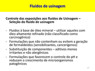 Fluidos de usinagem
Controle das exposições aos fluidos de Usinagem –
Seleção do fluido de usinagem
- Fluidos à base de óleo mineral – utilizar aqueles com
óleo altamente refinado (não classificado como
carcinogênico)
- Formulações que não contenham ou evitem a geração
de formaldeídos (sensibilizantes, cancerígenos)
- Substituição de componentes – aditivos menos
irritantes e não alergênicos
- Formulações que favorecem o controle do pH e
reduzam o crescimento de microorganismos
patogênicos
152
 
