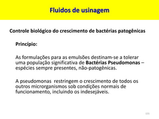 Fluidos de usinagem
Controle biológico do crescimento de bactérias patogênicas
Princípio:
As formulações para as emulsões destinam-se a tolerar
uma população significativa de Bactérias Pseudomonas –
espécies sempre presentes, não-patogênicas.
A pseudomonas restringem o crescimento de todos os
outros microrganismos sob condições normais de
funcionamento, incluindo os indesejáveis​​.
155
 