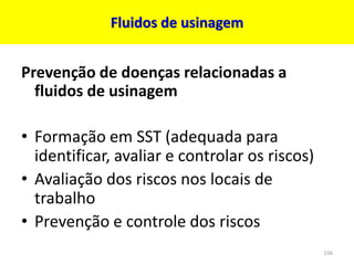 Fluidos de usinagem
Prevenção de doenças relacionadas a
fluidos de usinagem
• Formação em SST (adequada para
identificar, avaliar e controlar os riscos)
• Avaliação dos riscos nos locais de
trabalho
• Prevenção e controle dos riscos
156
 