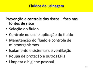 Fluidos de usinagem
Prevenção e controle dos riscos – foco nas
fontes de risco
• Seleção do fluido
• Controle no uso e aplicação do fluido
• Manutenção do fluido e controle de
microorganismos
• Isolamento e sistemas de ventilação
• Roupa de proteção e outros EPIs
• Limpeza e higiene pessoal
157
 