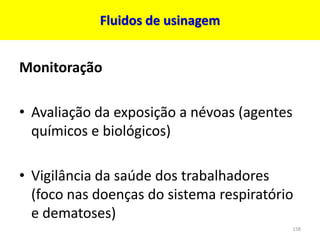 Fluidos de usinagem
Monitoração
• Avaliação da exposição a névoas (agentes
químicos e biológicos)
• Vigilância da saúde dos trabalhadores
(foco nas doenças do sistema respiratório
e dematoses)
158
 