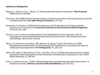 Referências bibliográficas
Bagatin, E.; Pereira, C.A.C.; Afiune, J. B. Doenças granulomatosas ocupacionais. J Bras Pneumol.
2006;32(Supl 1):S69-S84
Rosenman, KD. (2009) Asthma, hypersensitivity pneumonitis and other respiratory diseases caused by
metalworking fluids. Curr Opin Allerg Clin Immunol. 9, 97-102
Rossmoore, H.; Basset, D. (2004) Oil mist exposures and the development of hypersensitivity
pneumonitis. Presented at the American Conference of Governmental Industrial Hygienists,
Cincinnati, OH, USA
Roussel, S. et al. Immuno-reactive proteins from Mycobacterium immunogenum useful for
serodiagnosis of metal working fluid hypersensitivity pneumonitis. International Journal of
Microbiology, 2012 (article in press)
Moore, JS; Christensen, M; Wilson, RW; Wallace, RJ; Zhang, Y; Nash, DR; Shelton, B. (2000)
Mycobacterial contamination of metalworking fluids: Involvement of a possible new taxon of
rapidly growing mycobacteria. Am Ind Hyg Assoc. 61, 205-213
Weiss, LPC; Lewis, R; Rossmoore, H; Fink, J; Harney, J; Trout, D. (2001) Respiratory illness in workers
exposed to metal working fluid contaminated with nontuberculous mycobacteria. Ohio. Morb
Mortal Wkly Rep. 51, 349-352
Kreiss, K. and Cox-Ganser, J. (1997), Metalworking fluid-associated hypersensitivity pneumonitis: A
workshop summary. American Journal of Industrial Medicine, 32: 423–432.
159
 