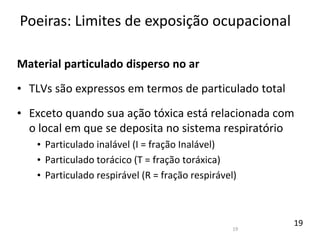 19
Material particulado disperso no ar
• TLVs são expressos em termos de particulado total
• Exceto quando sua ação tóxica está relacionada com
o local em que se deposita no sistema respiratório
• Particulado inalável (I = fração Inalável)
• Particulado torácico (T = fração toráxica)
• Particulado respirável (R = fração respirável)
Poeiras: Limites de exposição ocupacional
19
 