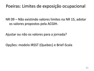 23
NR 09 – Não existindo valores limites na NR 15, adotar
os valores propostos pela ACGIH.
Ajustar ou não os valores para a jornada?
Opções: modelo IRSST (Quebec) e Brief-Scala
Poeiras: Limites de exposição ocupacional
 