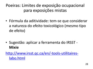 • Fórmula da aditividade: tem-se que considerar
a natureza do efeito toxicológico (mesmo tipo
de efeito)
• Sugestão: aplicar a ferramenta do IRSST -
Mixie
http://www.irsst.qc.ca/en/-tools-utilitaires-
labo.html
Poeiras: Limites de exposição ocupacional
para exposições mistas
28
 