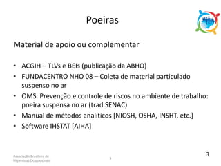 Associação Brasileira de
Higienistas Ocupacionais
3
Material de apoio ou complementar
• ACGIH – TLVs e BEIs (publicação da ABHO)
• FUNDACENTRO NHO 08 – Coleta de material particulado
suspenso no ar
• OMS. Prevenção e controle de riscos no ambiente de trabalho:
poeira suspensa no ar (trad.SENAC)
• Manual de métodos analíticos [NIOSH, OSHA, INSHT, etc.]
• Software IHSTAT [AIHA]
Poeiras
3
 