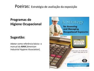 Programas de
Higiene Ocupacional
Sugestão:
Adotar como referência básica o
manual da AIHA [American
Industrial Hygiene Association].
Poeiras: Estratégia de avaliação da exposição
34
 