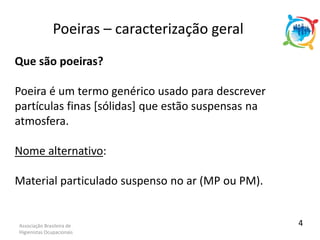 Associação Brasileira de
Higienistas Ocupacionais
Que são poeiras?
Poeira é um termo genérico usado para descrever
partículas finas [sólidas] que estão suspensas na
atmosfera.
Nome alternativo:
Material particulado suspenso no ar (MP ou PM).
Poeiras – caracterização geral
4
 
