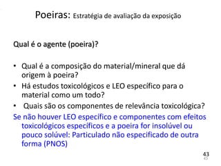 43
Qual é o agente (poeira)?
• Qual é a composição do material/mineral que dá
origem à poeira?
• Há estudos toxicológicos e LEO específico para o
material como um todo?
• Quais são os componentes de relevância toxicológica?
Se não houver LEO específico e componentes com efeitos
toxicológicos específicos e a poeira for insolúvel ou
pouco solúvel: Particulado não especificado de outra
forma (PNOS)
Poeiras: Estratégia de avaliação da exposição
43
 