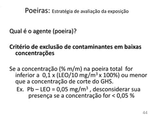 44
Qual é o agente (poeira)?
Critério de exclusão de contaminantes em baixas
concentrações
Se a concentração (% m/m) na poeira total for
inferior a 0,1 x (LEO/10 mg/m3 x 100%) ou menor
que a concentração de corte do GHS.
Ex. Pb – LEO = 0,05 mg/m3 , desconsiderar sua
presença se a concentração for < 0,05 %
Poeiras: Estratégia de avaliação da exposição
 