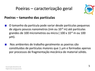 Associação Brasileira de
Higienistas Ocupacionais
Poeiras – tamanho das partículas
O tamanho da partícula pode variar desde partículas pequenas
de alguns poucos nanometros (nm ou 10-9 m) até partículas
grandes de 100 micrometros ou micra ( 100 x 10-6 m ou 100
µm).
Nos ambientes de trabalho geralmente as poeiras são
constituídas de partículas maiores que 1 µm e formadas apenas
por processos de fragmentação mecânica de material sólido.
Poeiras – caracterização geral
5
 