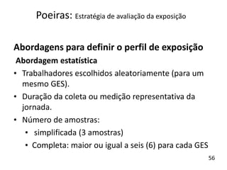 Abordagens para definir o perfil de exposição
Abordagem estatística
• Trabalhadores escolhidos aleatoriamente (para um
mesmo GES).
• Duração da coleta ou medição representativa da
jornada.
• Número de amostras:
• simplificada (3 amostras)
• Completa: maior ou igual a seis (6) para cada GES
Poeiras: Estratégia de avaliação da exposição
56
 