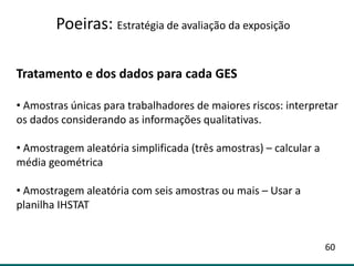 Tratamento e dos dados para cada GES
• Amostras únicas para trabalhadores de maiores riscos: interpretar
os dados considerando as informações qualitativas.
• Amostragem aleatória simplificada (três amostras) – calcular a
média geométrica
• Amostragem aleatória com seis amostras ou mais – Usar a
planilha IHSTAT
Poeiras: Estratégia de avaliação da exposição
60
 