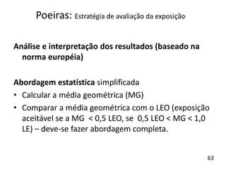 Análise e interpretação dos resultados (baseado na
norma européia)
Abordagem estatística simplificada
• Calcular a média geométrica (MG)
• Comparar a média geométrica com o LEO (exposição
aceitável se a MG < 0,5 LEO, se 0,5 LEO < MG < 1,0
LE) – deve-se fazer abordagem completa.
Poeiras: Estratégia de avaliação da exposição
63
 