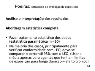 Análise e interpretação dos resultados
Abordagem estatística completa
• Fazer tratamento estatístico dos dados
(estatística paramétrica n <50)
• Na maioria dos casos, principalmente para
verificar conformidade com LEO, deve-se
comparar o percentil 95% com o LEO. (Usar a
média apenas para agentes que tenham limites
de exposição para longa duração – efeito crônico)
Poeiras: Estratégia de avaliação da exposição
64
 