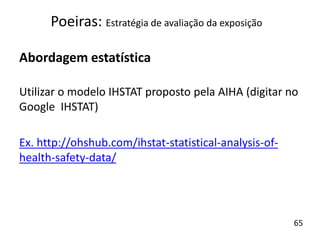 Abordagem estatística
Utilizar o modelo IHSTAT proposto pela AIHA (digitar no
Google IHSTAT)
Ex. http://ohshub.com/ihstat-statistical-analysis-of-
health-safety-data/
Poeiras: Estratégia de avaliação da exposição
65
 