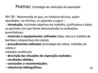 NH 08 - Recomenda-se que, no relatório técnico, sejam
abordados, no mínimo, os aspectos a seguir :
- introdução, incluindo objetivos do trabalho, justificativa e datas
ou períodos em que foram desenvolvidas as avaliações
quantitativas;
− materiais e equipamentos utilizados (tipo, marca e modelo de
bombas e dispositivos de coleta);
− procedimentos utilizados (estratégia de coleta, métodos de
coleta e
métodos analíticos);
− descrição das situações de exposição avaliadas;
− resultados obtidos;
− conclusões e recomendações;
− referências bibliográficas.
Poeiras: Estratégia de avaliação da exposição
66
 