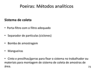 Sistema de coleta
• Porta-filtro com o filtro adequado
• Separador de partículas (ciclones)
• Bomba de amostragem
• Mangueiras
• Cinto e presilhas/garras para fixar o sistema no trabalhador ou
materiais para montagem de sistema de coleta de amostras de
área.
Poeiras: Métodos analíticos
73
 