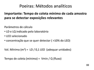 Importante: Tempo de coleta mínimo de cada amostra
para se detectar exposições relevantes
Parâmetros de cálculo
• LD e LQ indicado pelo laboratório
• LEO selecionado
• concentração que se quer detectar ( >10% do LEO)
Vol. Mínimo (m3) = LD / 0,1 LEO (adequar unidades)
Tempo de coleta (mínimo) = Vmin / Q (fluxo)
Poeiras: Métodos analíticos
88
 