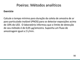 Exercício
Calcule o tempo mínimo para duração da coleta de amostra de ar
para particulado inalável (PNOS) para se detectar exposições acima
de 10% do LEO. O laboratório informou que o limite de detecção
de seu método é de 0,05 µg/amostra. Suponha um fluxo de
amostragem igual a 2 L/min.
Poeiras: Métodos analíticos
90
 