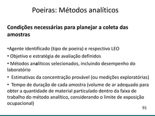 Condições necessárias para planejar a coleta das
amostras
•Agente identificado (tipo de poeira) e respectivo LEO
• Objetivo e estratégia de avaliação definidos
• Métodos analíticos selecionados, incluindo desempenho do
laboratório
• Estimativas da concentração provável (ou medições exploratórias)
• Tempo de duração de cada amostra (volume de ar adequado para
obter a quantidade de material particulado dentro da faixa de
trabalho do método analítico, considerando o limite de exposição
ocupacional)
Poeiras: Métodos analíticos
91
 