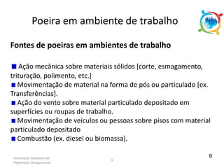 Associação Brasileira de
Higienistas Ocupacionais
9
Fontes de poeiras em ambientes de trabalho
Ação mecânica sobre materiais sólidos [corte, esmagamento,
trituração, polimento, etc.]
Movimentação de material na forma de pós ou particulado [ex.
Transferências].
Ação do vento sobre material particulado depositado em
superfícies ou roupas de trabalho.
Movimentação de veículos ou pessoas sobre pisos com material
particulado depositado
Combustão (ex. diesel ou biomassa).
Poeira em ambiente de trabalho
9
 