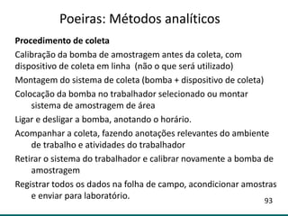 Procedimento de coleta
Calibração da bomba de amostragem antes da coleta, com
dispositivo de coleta em linha (não o que será utilizado)
Montagem do sistema de coleta (bomba + dispositivo de coleta)
Colocação da bomba no trabalhador selecionado ou montar
sistema de amostragem de área
Ligar e desligar a bomba, anotando o horário.
Acompanhar a coleta, fazendo anotações relevantes do ambiente
de trabalho e atividades do trabalhador
Retirar o sistema do trabalhador e calibrar novamente a bomba de
amostragem
Registrar todos os dados na folha de campo, acondicionar amostras
e enviar para laboratório.
Poeiras: Métodos analíticos
93
 