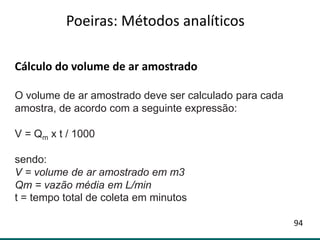 Cálculo do volume de ar amostrado
O volume de ar amostrado deve ser calculado para cada
amostra, de acordo com a seguinte expressão:
V = Qm x t / 1000
sendo:
V = volume de ar amostrado em m3
Qm = vazão média em L/min
t = tempo total de coleta em minutos
Poeiras: Métodos analíticos
94
 