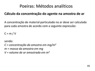 Cálculo da concentração do agente na amostra de ar
A concentração de material particulado no ar deve ser calculada
para cada amostra de acordo com a seguinte expressão:
C = m / V
sendo:
C = concentração da amostra em mg/m3
m = massa da amostra em mg
V = volume de ar amostrado em m3
Poeiras: Métodos analíticos
95
 