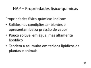 Propriedades físico-químicas indicam
• Sólidos nas condições ambientes e
apresentam baixa pressão de vapor
• Pouco solúvel em água, mas altamente
lipofílico
• Tendem a acumular em tecidos lipídicos de
plantas e animais
HAP – Propriedades físico-químicas
99
 