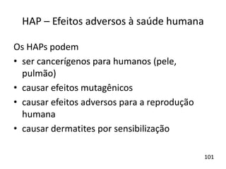 HAP – Efeitos adversos à saúde humana
Os HAPs podem
• ser cancerígenos para humanos (pele,
pulmão)
• causar efeitos mutagênicos
• causar efeitos adversos para a reprodução
humana
• causar dermatites por sensibilização
101
 