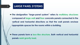LARGE PANEL SYSTEMS
 The designation “large-panel system” refers to multistory structures
composed of large wall and floor concrete panels connected in the
vertical and horizontal directions so that the wall panels enclose
appropriate spaces for the rooms within a building.
 These panels form a box-like structure. Both vertical and horizontal
panels resist gravity load.
7
 