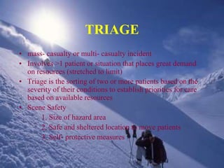 TRIAGE
• mass- casualty or multi- casualty incident
• Involves >1 patient or situation that places great demand
on resources (stretched to limit)
• Triage is the sorting of two or more patients based on the
severity of their conditions to establish priorities for care
based on available resources
• Scene Safety
1. Size of hazard area
2. Safe and sheltered location to move patients
3. Self- protective measures
 