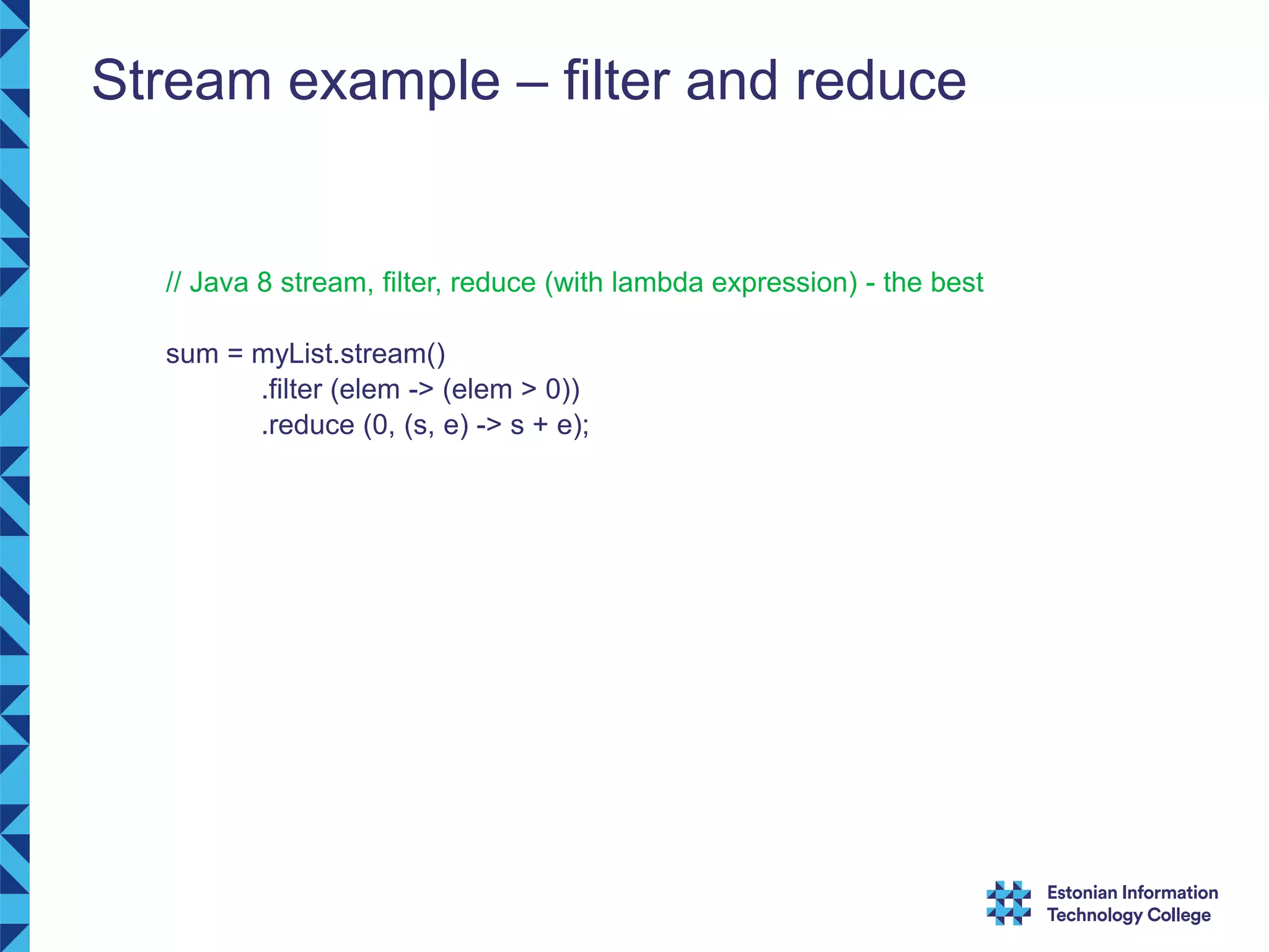 Stream example – filter and reduce // Java 8 stream, filter, reduce (with lambda expression) - the best sum = myList.stream() .filter (elem -> (elem > 0)) .reduce (0, (s, e) -> s + e); 