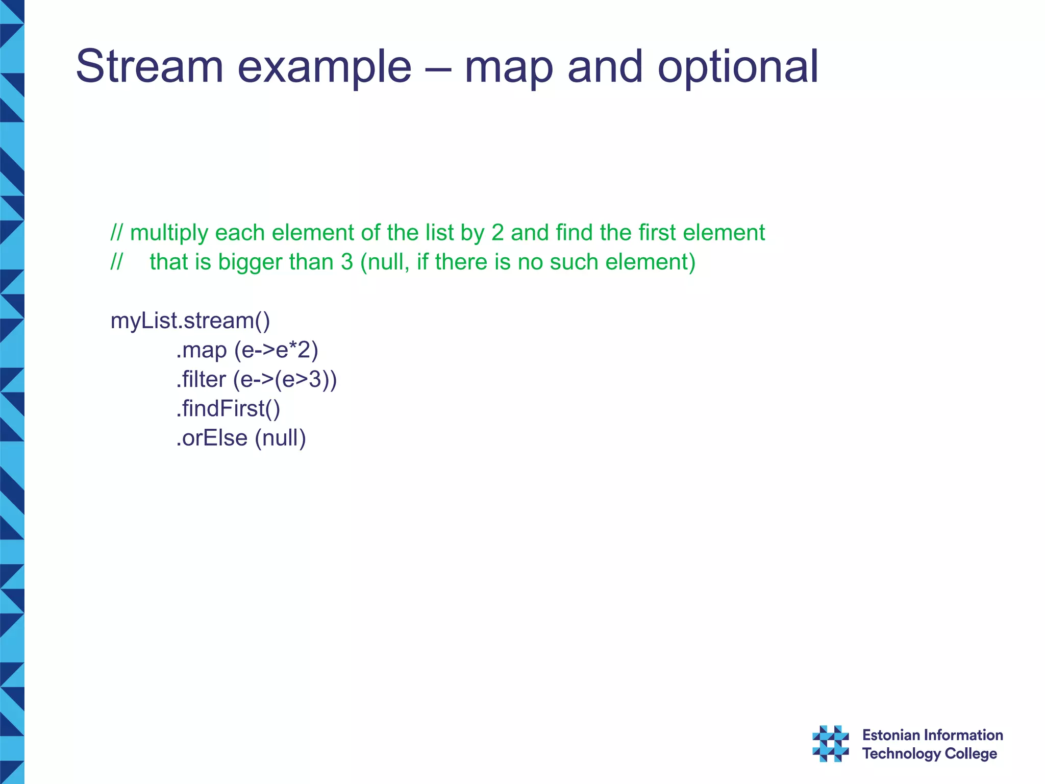 Stream example – map and optional // multiply each element of the list by 2 and find the first element // that is bigger than 3 (null, if there is no such element) myList.stream() .map (e->e*2) .filter (e->(e>3)) .findFirst() .orElse (null) 