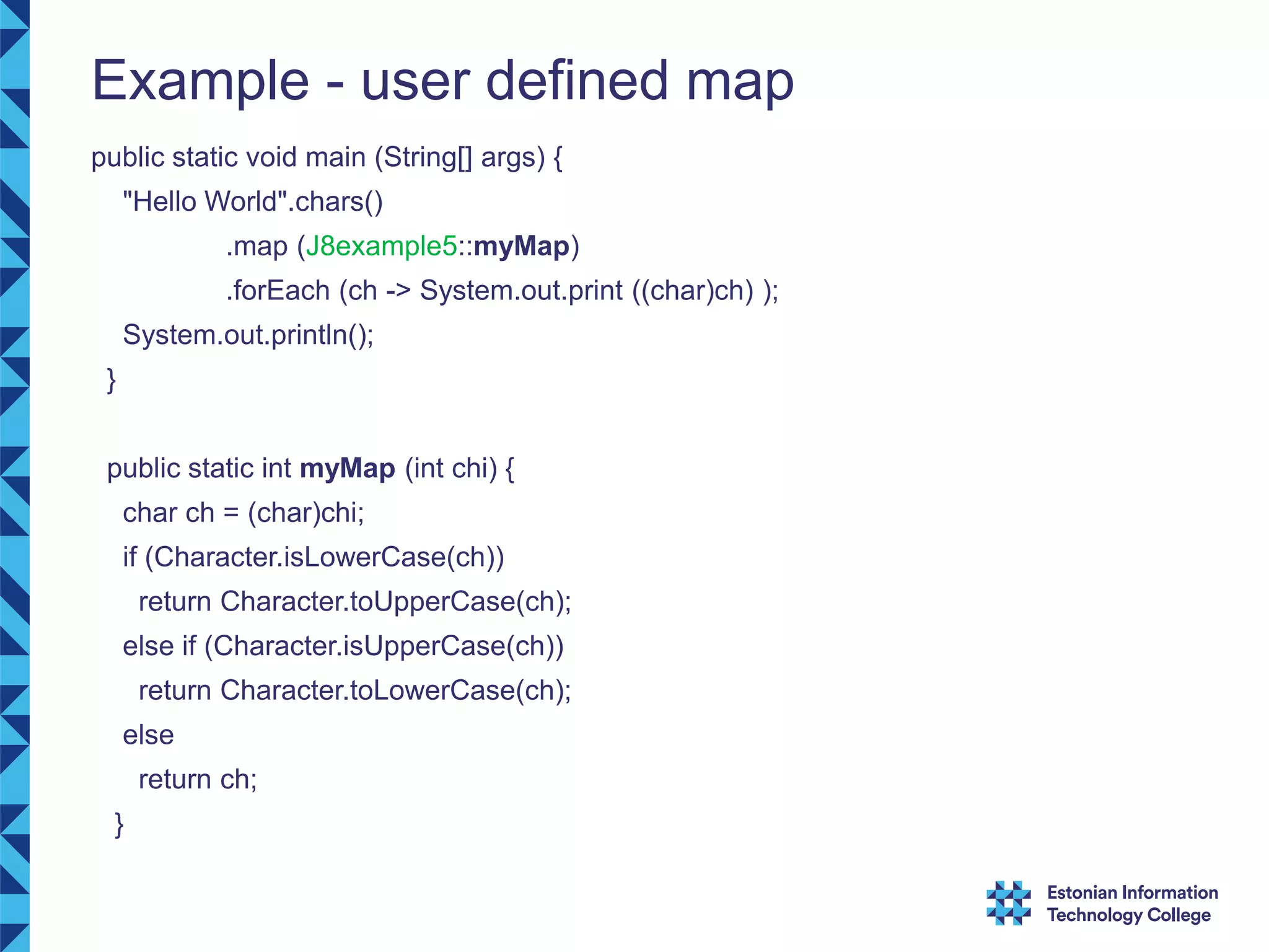 Example - user defined map public static void main (String[] args) { "Hello World".chars() .map (J8example5::myMap) .forEach (ch -> System.out.print ((char)ch) ); System.out.println(); } public static int myMap (int chi) { char ch = (char)chi; if (Character.isLowerCase(ch)) return Character.toUpperCase(ch); else if (Character.isUpperCase(ch)) return Character.toLowerCase(ch); else return ch; } 