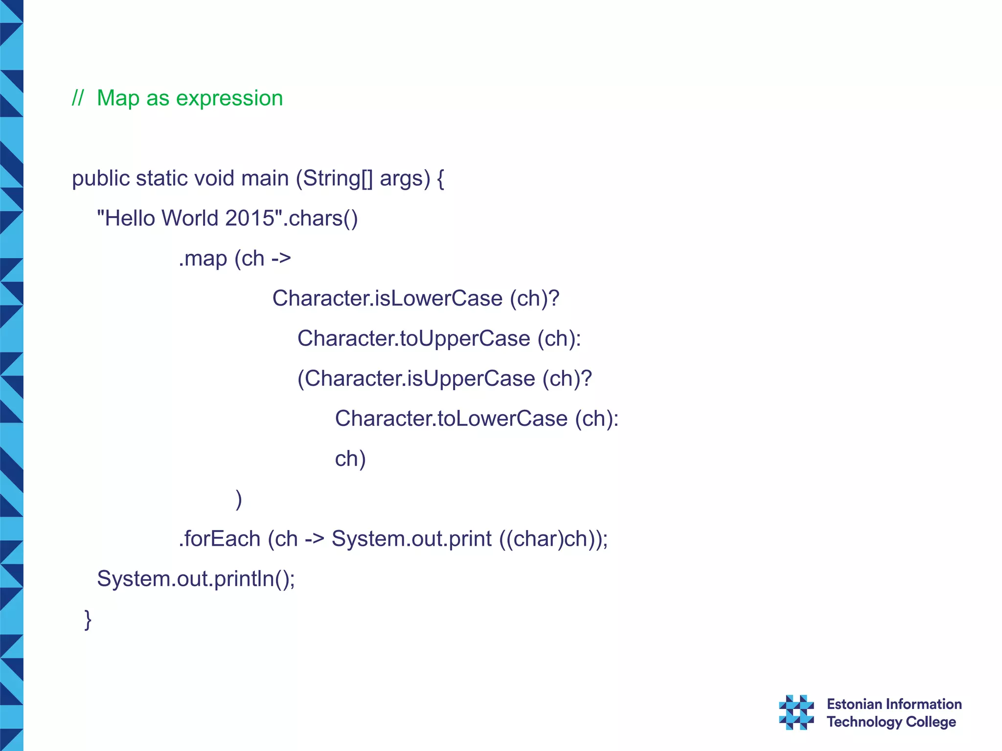 // Map as expression public static void main (String[] args) { "Hello World 2015".chars() .map (ch -> Character.isLowerCase (ch)? Character.toUpperCase (ch): (Character.isUpperCase (ch)? Character.toLowerCase (ch): ch) ) .forEach (ch -> System.out.print ((char)ch)); System.out.println(); } 