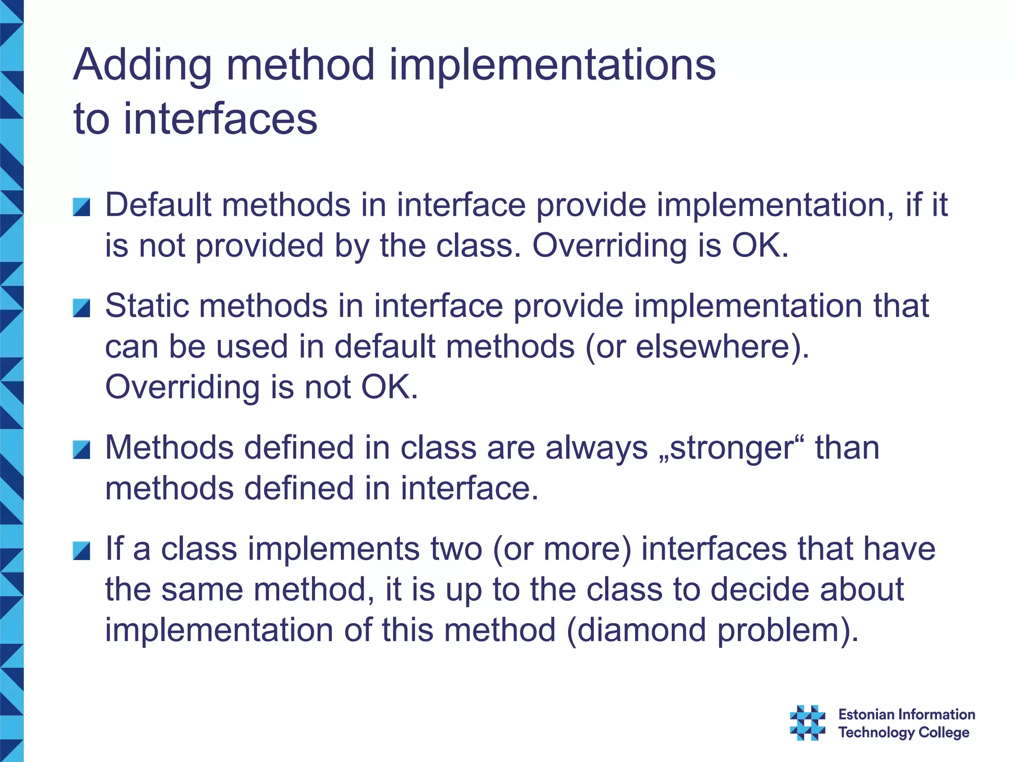 Adding method implementations to interfaces Default methods in interface provide implementation, if it is not provided by the class. Overriding is OK. Static methods in interface provide implementation that can be used in default methods (or elsewhere). Overriding is not OK. Methods defined in class are always „stronger“ than methods defined in interface. If a class implements two (or more) interfaces that have the same method, it is up to the class to decide about implementation of this method (diamond problem). 