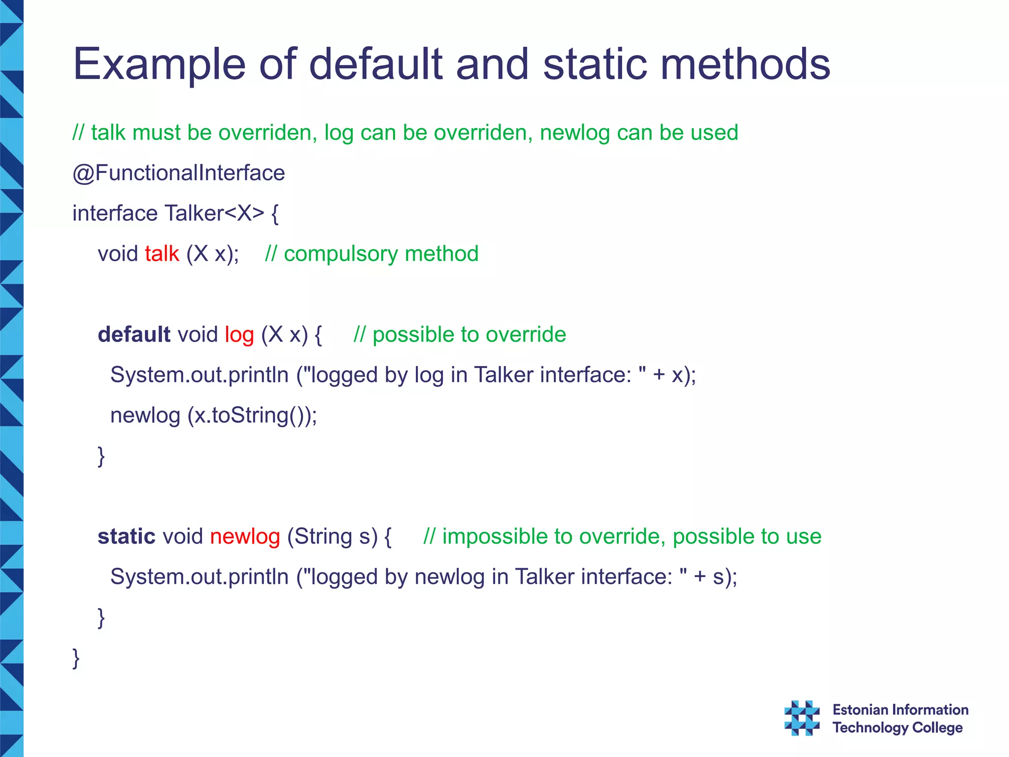 Example of default and static methods // talk must be overriden, log can be overriden, newlog can be used @FunctionalInterface interface Talker<X> { void talk (X x); // compulsory method default void log (X x) { // possible to override System.out.println ("logged by log in Talker interface: " + x); newlog (x.toString()); } static void newlog (String s) { // impossible to override, possible to use System.out.println ("logged by newlog in Talker interface: " + s); } } 