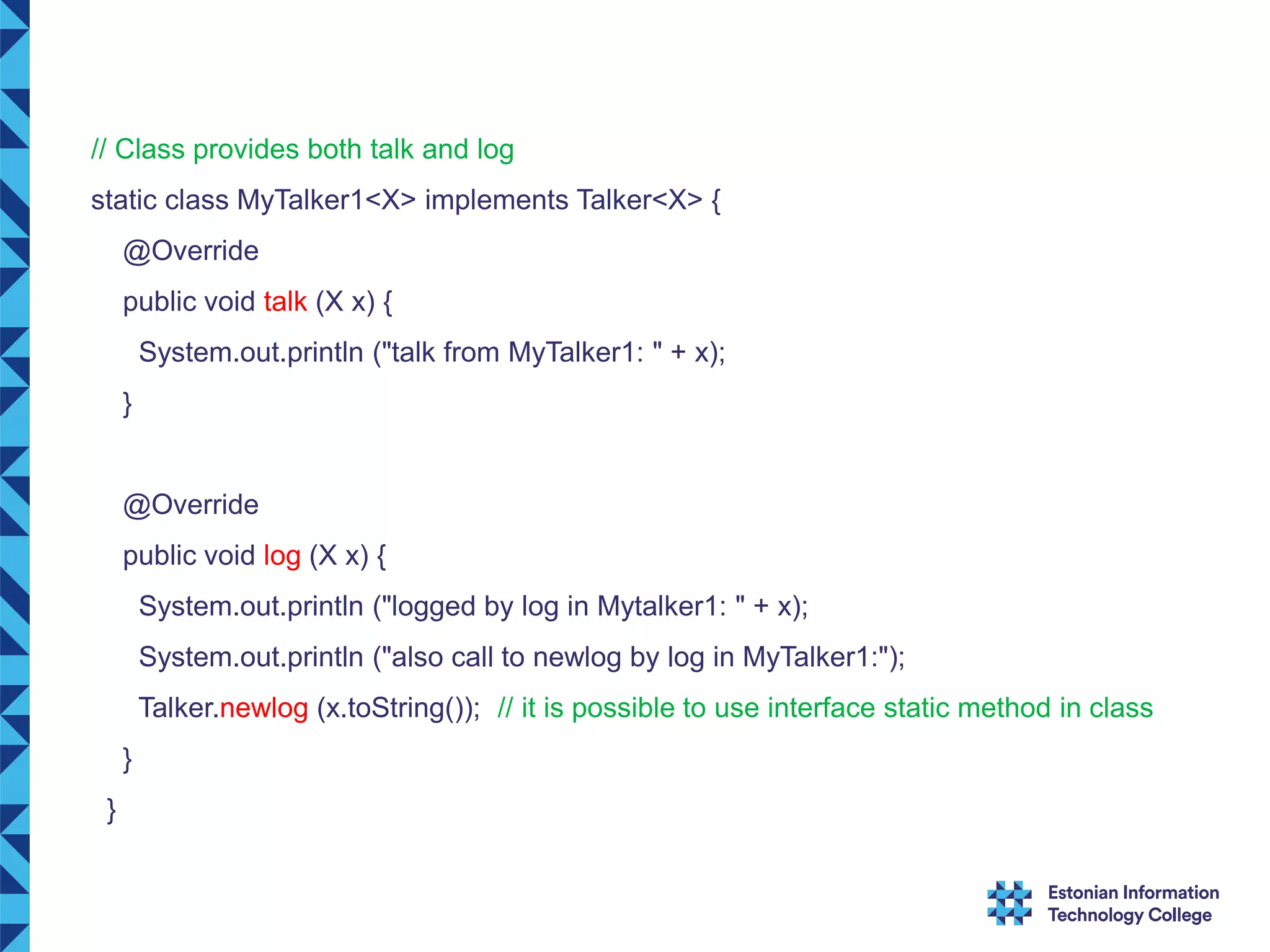 // Class provides both talk and log static class MyTalker1<X> implements Talker<X> { @Override public void talk (X x) { System.out.println ("talk from MyTalker1: " + x); } @Override public void log (X x) { System.out.println ("logged by log in Mytalker1: " + x); System.out.println ("also call to newlog by log in MyTalker1:"); Talker.newlog (x.toString()); // it is possible to use interface static method in class } } 