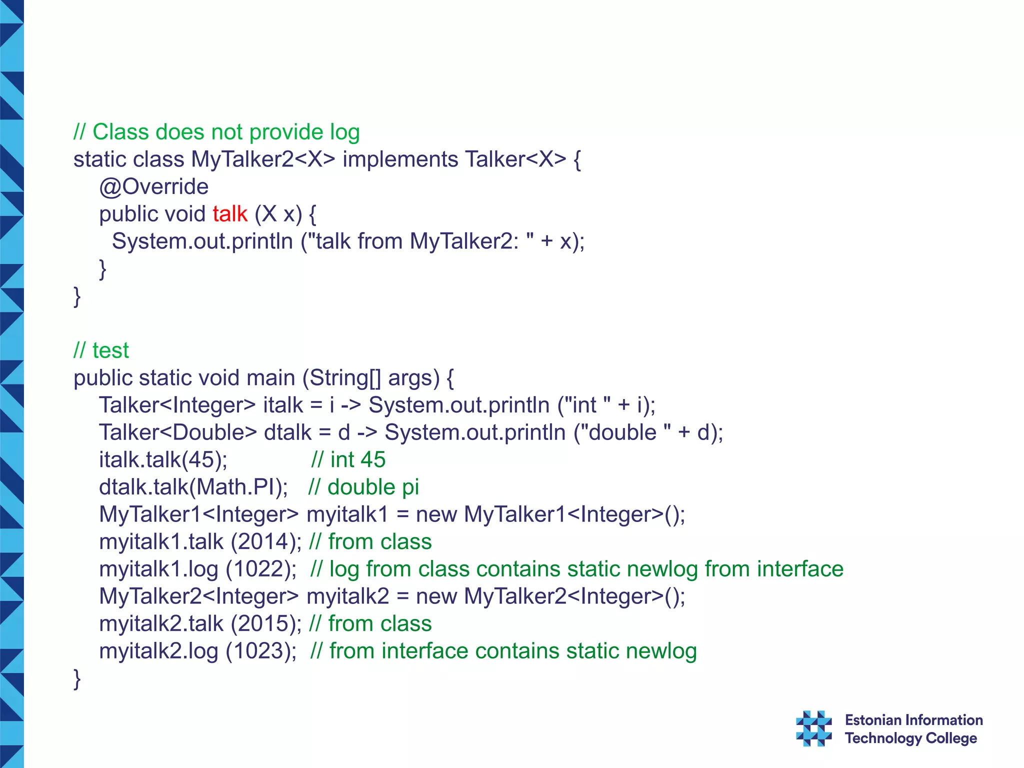 // Class does not provide log static class MyTalker2<X> implements Talker<X> { @Override public void talk (X x) { System.out.println ("talk from MyTalker2: " + x); } } // test public static void main (String[] args) { Talker<Integer> italk = i -> System.out.println ("int " + i); Talker<Double> dtalk = d -> System.out.println ("double " + d); italk.talk(45); // int 45 dtalk.talk(Math.PI); // double pi MyTalker1<Integer> myitalk1 = new MyTalker1<Integer>(); myitalk1.talk (2014); // from class myitalk1.log (1022); // log from class contains static newlog from interface MyTalker2<Integer> myitalk2 = new MyTalker2<Integer>(); myitalk2.talk (2015); // from class myitalk2.log (1023); // from interface contains static newlog } 