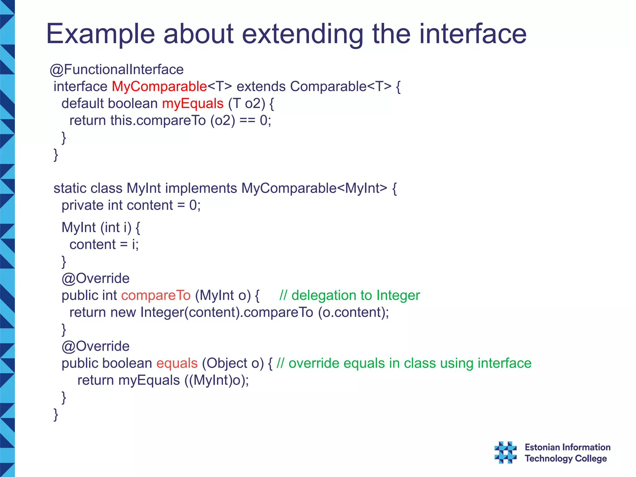 Example about extending the interface @FunctionalInterface interface MyComparable<T> extends Comparable<T> { default boolean myEquals (T o2) { return this.compareTo (o2) == 0; } } static class MyInt implements MyComparable<MyInt> { private int content = 0; MyInt (int i) { content = i; } @Override public int compareTo (MyInt o) { // delegation to Integer return new Integer(content).compareTo (o.content); } @Override public boolean equals (Object o) { // override equals in class using interface return myEquals ((MyInt)o); } } 