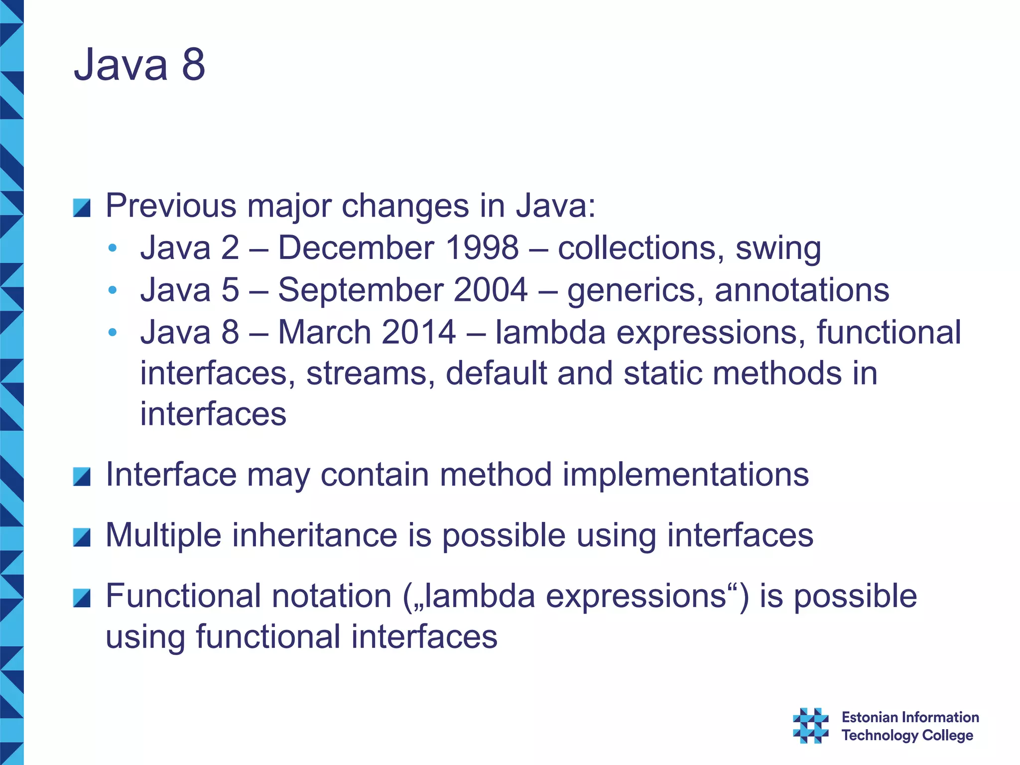 Java 8 Previous major changes in Java: • Java 2 – December 1998 – collections, swing • Java 5 – September 2004 – generics, annotations • Java 8 – March 2014 – lambda expressions, functional interfaces, streams, default and static methods in interfaces Interface may contain method implementations Multiple inheritance is possible using interfaces Functional notation („lambda expressions“) is possible using functional interfaces 