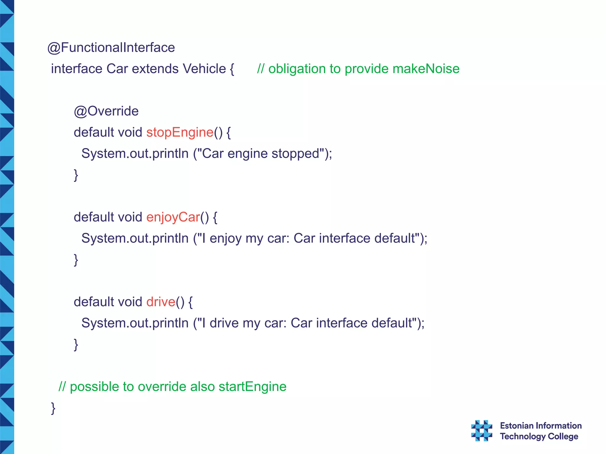 @FunctionalInterface interface Car extends Vehicle { // obligation to provide makeNoise @Override default void stopEngine() { System.out.println ("Car engine stopped"); } default void enjoyCar() { System.out.println ("I enjoy my car: Car interface default"); } default void drive() { System.out.println ("I drive my car: Car interface default"); } // possible to override also startEngine } 